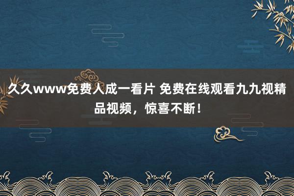 久久www免费人成一看片 免费在线观看九九视精品视频，惊喜不断！