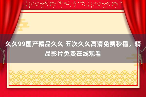 久久99国产精品久久 五次久久高清免费秒播，精品影片免费在线观看