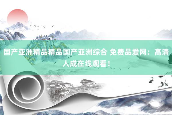 国产亚洲精品精品国产亚洲综合 免费品爱网：高清人成在线观看！