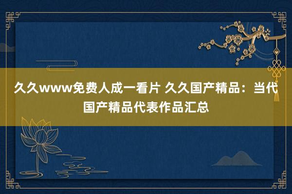 久久www免费人成一看片 久久国产精品：当代国产精品代表作品汇总