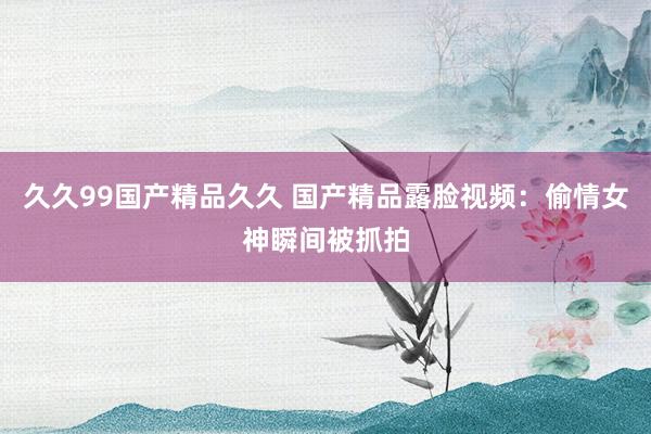 久久99国产精品久久 国产精品露脸视频：偷情女神瞬间被抓拍