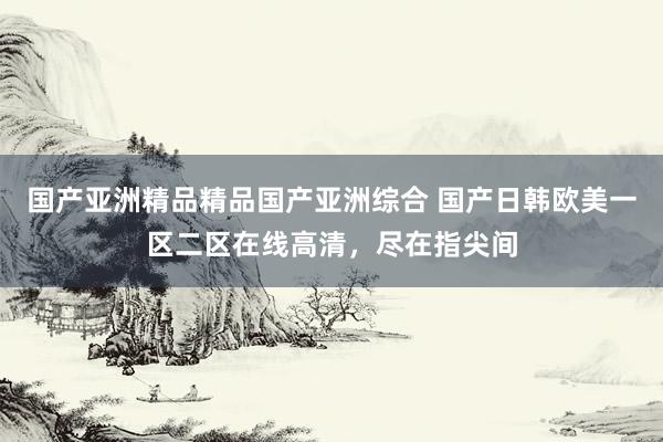 国产亚洲精品精品国产亚洲综合 国产日韩欧美一区二区在线高清，尽在指尖间