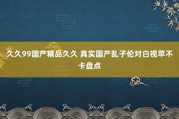 久久99国产精品久久 真实国产乱子伦对白视苹不卡盘点