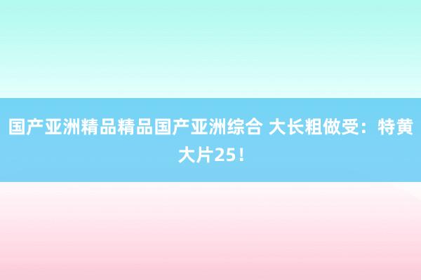 国产亚洲精品精品国产亚洲综合 大长粗做受：特黄大片25！