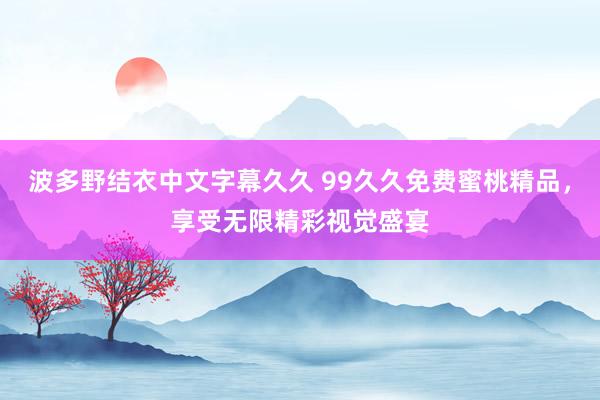 波多野结衣中文字幕久久 99久久免费蜜桃精品，享受无限精彩视觉盛宴