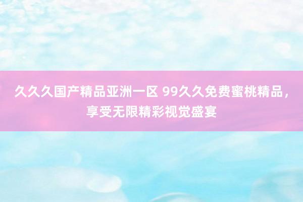 久久久国产精品亚洲一区 99久久免费蜜桃精品，享受无限精彩视觉盛宴