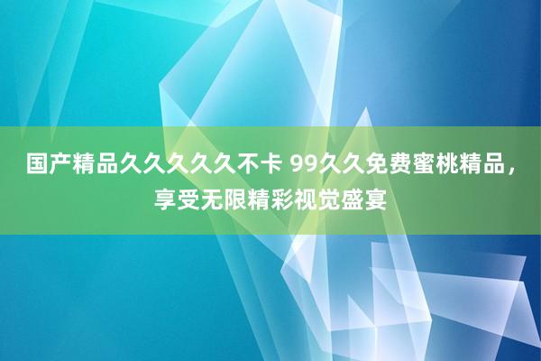 国产精品久久久久久不卡 99久久免费蜜桃精品，享受无限精彩视觉盛宴