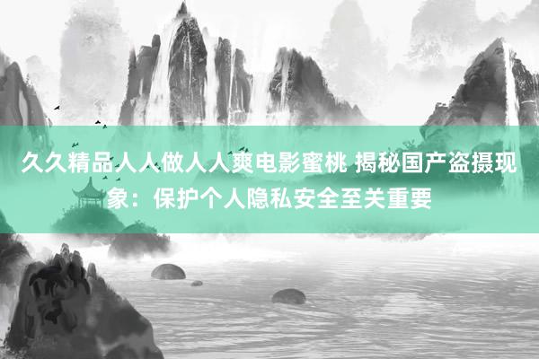 久久精品人人做人人爽电影蜜桃 揭秘国产盗摄现象：保护个人隐私安全至关重要