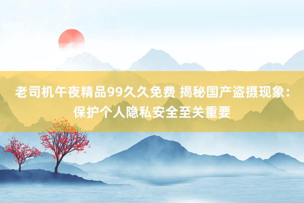老司机午夜精品99久久免费 揭秘国产盗摄现象：保护个人隐私安全至关重要