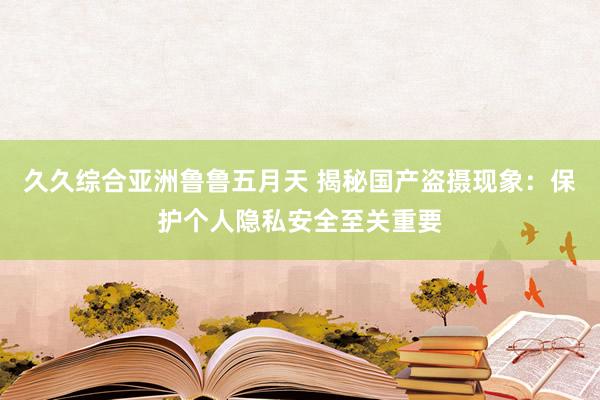 久久综合亚洲鲁鲁五月天 揭秘国产盗摄现象：保护个人隐私安全至关重要