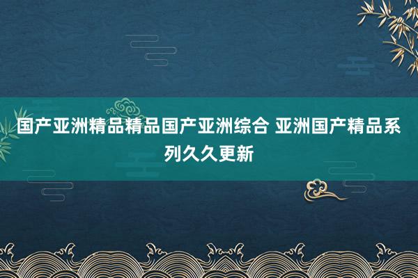 国产亚洲精品精品国产亚洲综合 亚洲国产精品系列久久更新