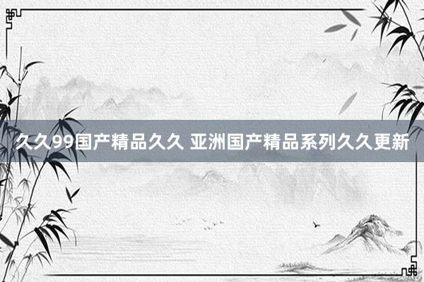 久久99国产精品久久 亚洲国产精品系列久久更新