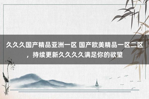 久久久国产精品亚洲一区 国产欧美精品一区二区，持续更新久久久久满足你的欲望