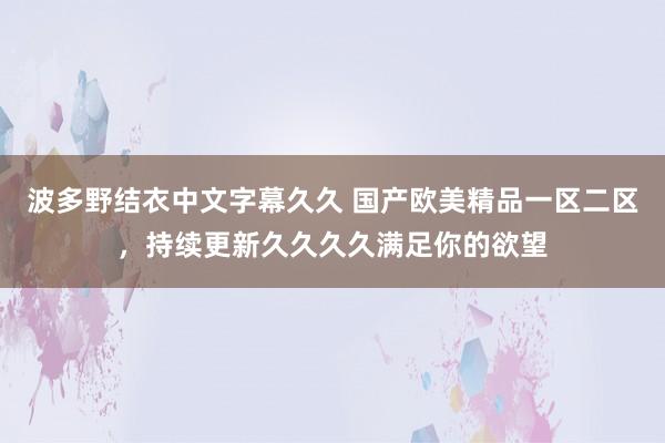 波多野结衣中文字幕久久 国产欧美精品一区二区，持续更新久久久久满足你的欲望