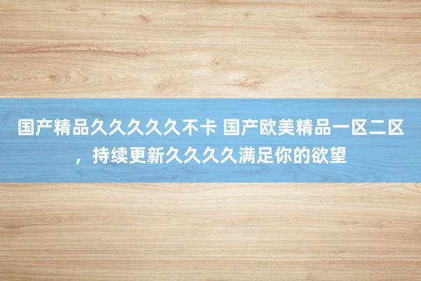 国产精品久久久久久不卡 国产欧美精品一区二区，持续更新久久久久满足你的欲望