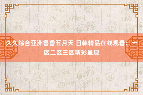 久久综合亚洲鲁鲁五月天 日韩精品在线观看：一区二区三区精彩呈现