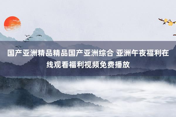 国产亚洲精品精品国产亚洲综合 亚洲午夜福利在线观看福利视频免费播放