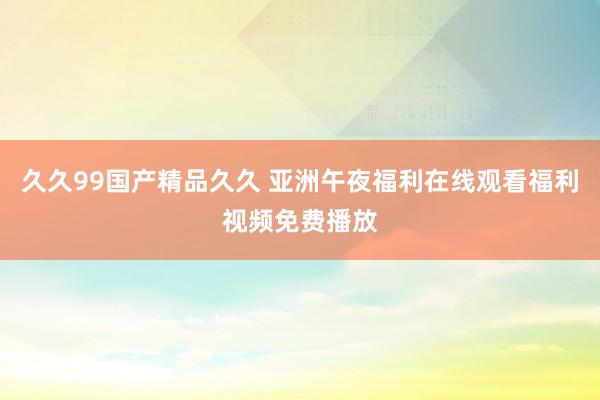 久久99国产精品久久 亚洲午夜福利在线观看福利视频免费播放