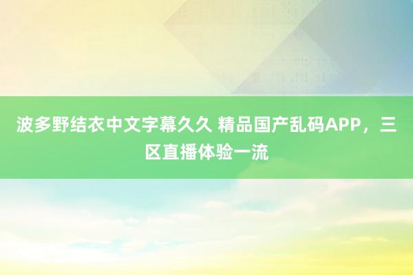 波多野结衣中文字幕久久 精品国产乱码APP，三区直播体验一流