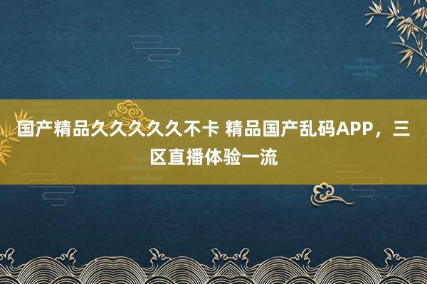 国产精品久久久久久不卡 精品国产乱码APP，三区直播体验一流