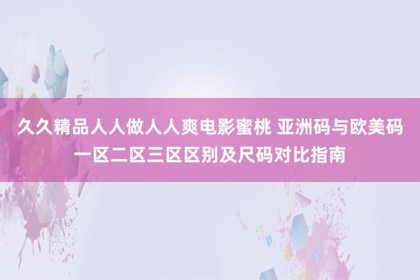 久久精品人人做人人爽电影蜜桃 亚洲码与欧美码一区二区三区区别及尺码对比指南