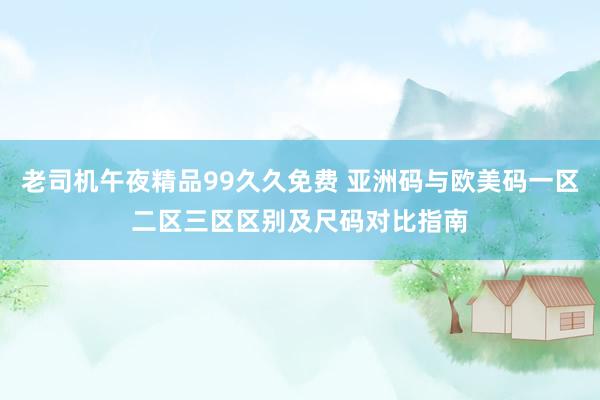 老司机午夜精品99久久免费 亚洲码与欧美码一区二区三区区别及尺码对比指南