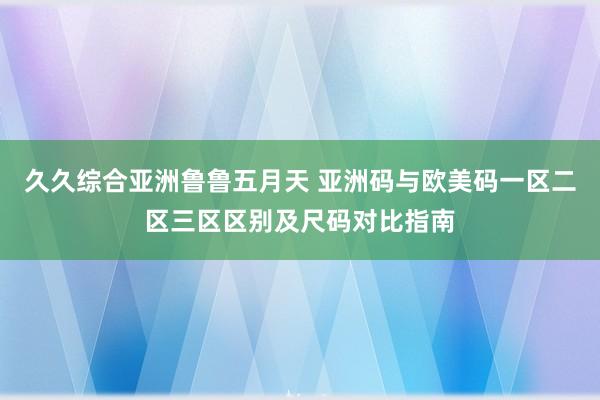 久久综合亚洲鲁鲁五月天 亚洲码与欧美码一区二区三区区别及尺码对比指南