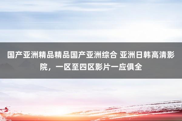 国产亚洲精品精品国产亚洲综合 亚洲日韩高清影院，一区至四区影片一应俱全