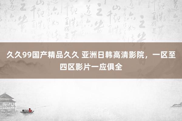 久久99国产精品久久 亚洲日韩高清影院，一区至四区影片一应俱全