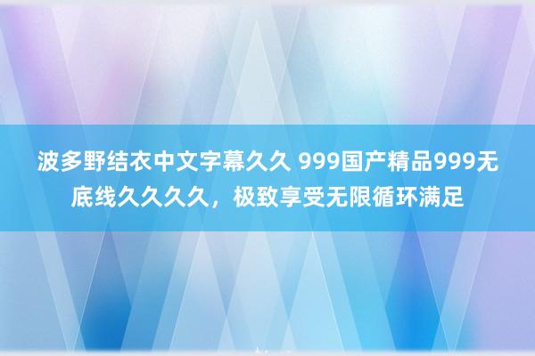 波多野结衣中文字幕久久 999国产精品999无底线久久久久，极致享受无限循环满足