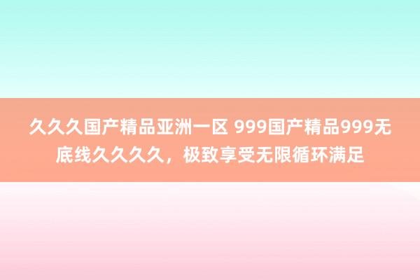 久久久国产精品亚洲一区 999国产精品999无底线久久久久，极致享受无限循环满足