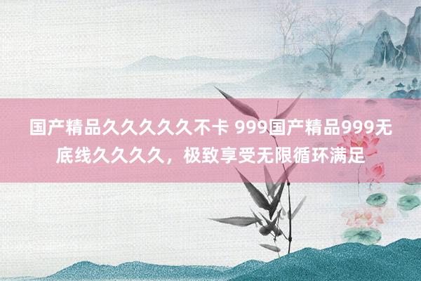国产精品久久久久久不卡 999国产精品999无底线久久久久，极致享受无限循环满足