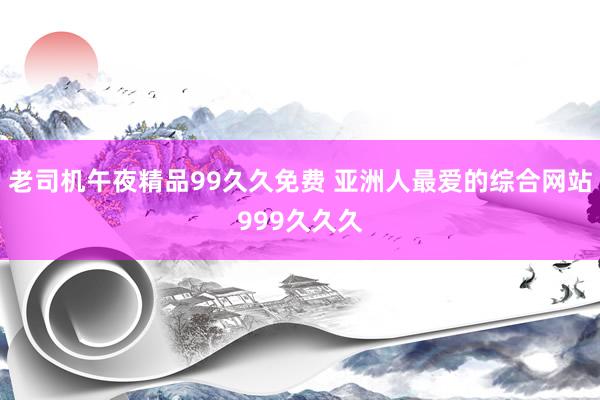 老司机午夜精品99久久免费 亚洲人最爱的综合网站999久久久
