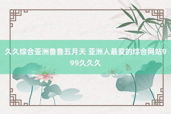 久久综合亚洲鲁鲁五月天 亚洲人最爱的综合网站999久久久