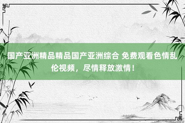 国产亚洲精品精品国产亚洲综合 免费观看色情乱伦视频，尽情释放激情！