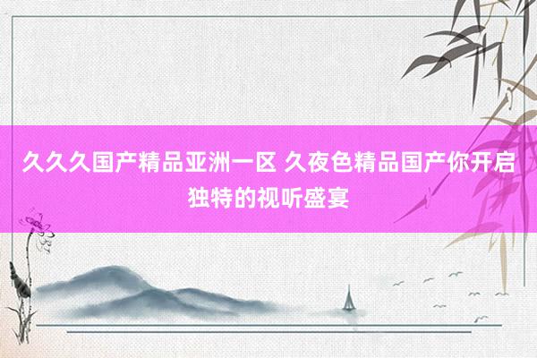 久久久国产精品亚洲一区 久夜色精品国产你开启独特的视听盛宴