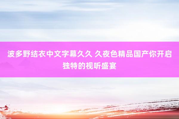 波多野结衣中文字幕久久 久夜色精品国产你开启独特的视听盛宴