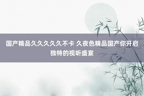国产精品久久久久久不卡 久夜色精品国产你开启独特的视听盛宴