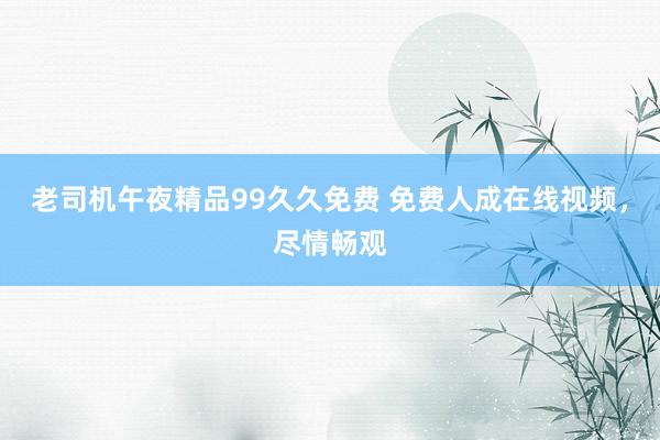 老司机午夜精品99久久免费 免费人成在线视频，尽情畅观