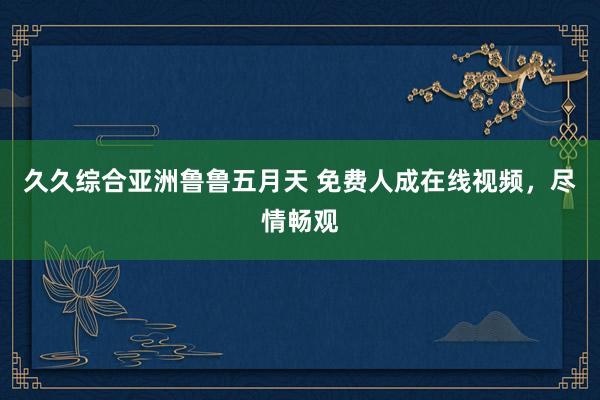 久久综合亚洲鲁鲁五月天 免费人成在线视频，尽情畅观