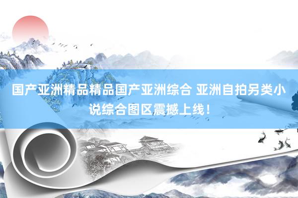 国产亚洲精品精品国产亚洲综合 亚洲自拍另类小说综合图区震撼上线！