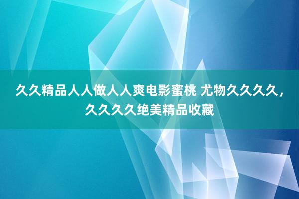 久久精品人人做人人爽电影蜜桃 尤物久久久久，久久久久绝美精品收藏