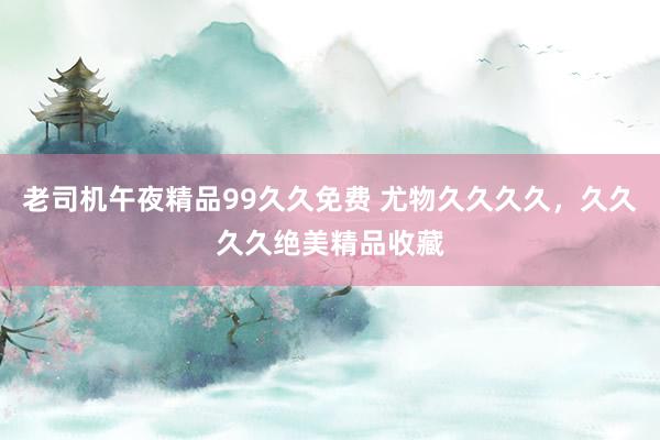 老司机午夜精品99久久免费 尤物久久久久，久久久久绝美精品收藏