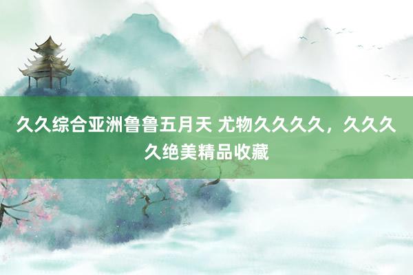久久综合亚洲鲁鲁五月天 尤物久久久久，久久久久绝美精品收藏