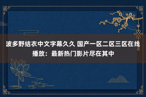 波多野结衣中文字幕久久 国产一区二区三区在线播放：最新热门影片尽在其中