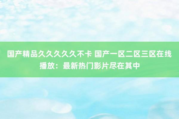 国产精品久久久久久不卡 国产一区二区三区在线播放：最新热门影片尽在其中