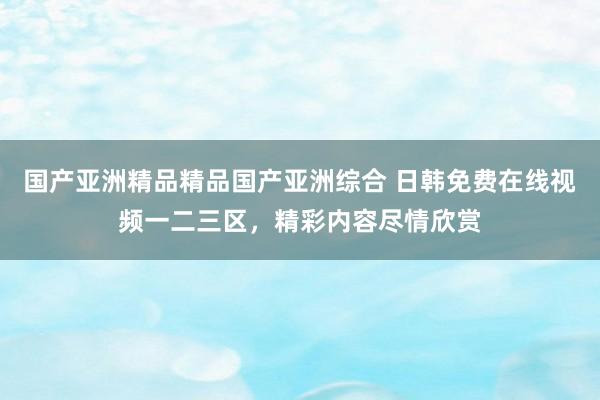 国产亚洲精品精品国产亚洲综合 日韩免费在线视频一二三区，精彩内容尽情欣赏