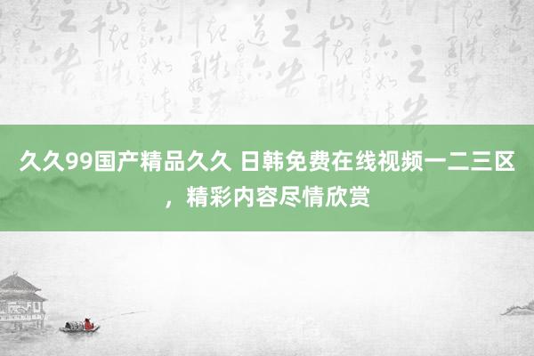 久久99国产精品久久 日韩免费在线视频一二三区，精彩内容尽情欣赏