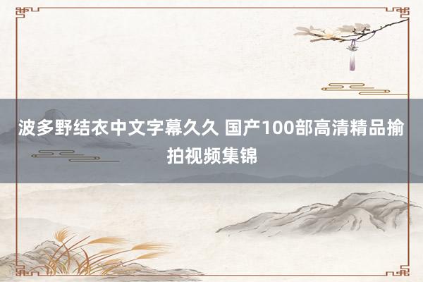 波多野结衣中文字幕久久 国产100部高清精品揄拍视频集锦