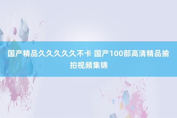 国产精品久久久久久不卡 国产100部高清精品揄拍视频集锦